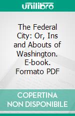 The Federal City: Or, Ins and Abouts of Washington. E-book. Formato PDF ebook
