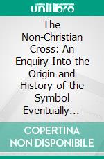 The Non-Christian Cross: An Enquiry Into the Origin and History of the Symbol Eventually Adopted as That of Our Religion. E-book. Formato PDF ebook