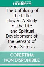 The Unfolding of the Little Flower: A Study of the Life and Spiritual Development of the Servant of God, Sister Theresa of the Child Jesus, Professed Religious of the Carmel of Lisieux. E-book. Formato PDF ebook di William M. Cunningham