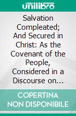 Salvation Compleated; And Secured in Christ: As the Covenant of the People, Considered in a Discourse on That Subject. E-book. Formato PDF ebook di James Relly