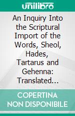 An Inquiry Into the Scriptural Import of the Words, Sheol, Hades, Tartarus and Gehenna: Translated Hell in the Common English Version. E-book. Formato PDF ebook di Walter Balfour