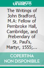 The Writings of John Bradford, M.A: Fellow of Pembroke Hall, Cambridge, and Prebendary of St. Paul's, Martyr, 1555; Containing Letters, Treatises, Remains. E-book. Formato PDF ebook di John Bradford