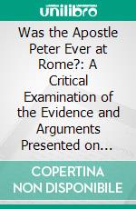 Was the Apostle Peter Ever at Rome?: A Critical Examination of the Evidence and Arguments Presented on Both Sides of the Question. E-book. Formato PDF