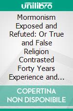 Mormonism Exposed and Refuted: Or True and False Religion Contrasted Forty Years Experience and Observation, Among the Mormons. E-book. Formato PDF ebook di William Kirby