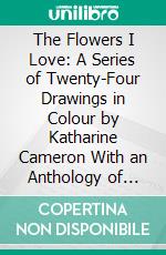 The Flowers I Love: A Series of Twenty-Four Drawings in Colour by Katharine Cameron With an Anthology of Flower Poems. E-book. Formato PDF ebook