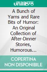 A Bunch of Yarns and Rare Bits of Humor: An Original Collection of After-Dinner Stories, Humorous Anecdotes and Side-Splitting Jokes, Contributed by the Leading Humorists of the Vaudeville Stage. E-book. Formato PDF ebook