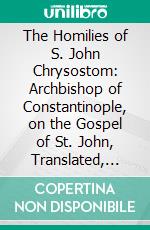 The Homilies of S. John Chrysostom: Archbishop of Constantinople, on the Gospel of St. John, Translated, With Notes and Indices. E-book. Formato PDF