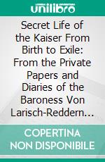 Secret Life of the Kaiser From Birth to Exile: From the Private Papers and Diaries of the Baroness Von Larisch-Reddern of the Imperial Household. E-book. Formato PDF ebook di Henry W. Fisher