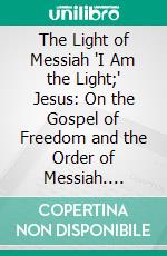 The Light of Messiah 'I Am the Light;' Jesus: On the Gospel of Freedom and the Order of Messiah. E-book. Formato PDF