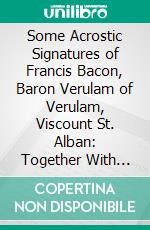 Some Acrostic Signatures of Francis Bacon, Baron Verulam of Verulam, Viscount St. Alban: Together With Some Others All of Which Are Now for the First Time Deciphered and Published. E-book. Formato PDF