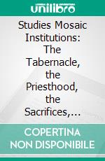 Studies Mosaic Institutions: The Tabernacle, the Priesthood, the Sacrifices, the Feasts of Ancient Israel. E-book. Formato PDF