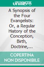 A Synopsis of the Four Evangelists: Or, a Regular History of the Conception, Birth, Doctrine, Miracles, Death, Resurrection, and Ascension of Jesus Christ, in the Words of the Evangelists. E-book. Formato PDF ebook di Charles Thomson