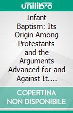 Infant Baptism: Its Origin Among Protestants and the Arguments Advanced for and Against It. E-book. Formato PDF