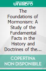 The Foundations of Mormonism: A Study of the Fundamental Facts in the History and Doctrines of the Mormons From Original Sources. E-book. Formato PDF