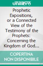 Prophetic Expositions, or a Connected View of the Testimony of the Prophets: Concerning the Kingdom of God and the Time of Its Establishment. E-book. Formato PDF ebook