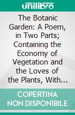 The Botanic Garden: A Poem, in Two Parts; Containing the Economy of Vegetation and the Loves of the Plants, With Philosophical Notes. E-book. Formato PDF