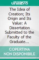 The Idea of Creation; Its Origin and Its Value: A Dissertation Submitted to the Faculty of the Graduate Divinity School in Candidacy for the Degree of Doctor of Philosophy. E-book. Formato PDF