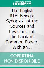 The English Rite: Being a Synopsis, of the Sources and Revisions, of the Book of Common Prayer, With an Introduction and an Appendix. E-book. Formato PDF ebook