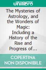 The Mysteries of Astrology, and the Wonders of Magic: Including a History of the Rise and Progress of Astrology, and the Various Branches of Necromancy. E-book. Formato PDF ebook