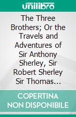 The Three Brothers; Or the Travels and Adventures of Sir Anthony Sherley, Sir Robert Sherley Sir Thomas Sherley: In Persia, Russia, Turkey, Spain, Etc;, With Portraits. E-book. Formato PDF ebook di Anthony Sherley