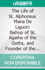 The Life of St. Alphonsus Maria De Liguori: Bishop of St. Agatha of the Goths, and Founder of the Congregation of the Holy Redeemer. E-book. Formato PDF ebook di Antonio Tannoja