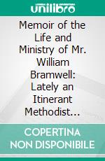 Memoir of the Life and Ministry of Mr. William Bramwell: Lately an Itinerant Methodist Preacher; With Extracts From His Interesting and Extensive Correspondence. E-book. Formato PDF ebook