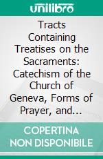 Tracts Containing Treatises on the Sacraments: Catechism of the Church of Geneva, Forms of Prayer, and Confessions of Faith. E-book. Formato PDF ebook di John Calvin