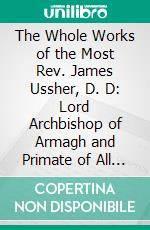 The Whole Works of the Most Rev. James Ussher, D. D: Lord Archbishop of Armagh and Primate of All Ireland. E-book. Formato PDF ebook di Charles Richard Elrington