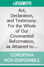 Act, Declaration, and Testimony: For the Whole of Our Covenanted Reformation, as Attained to and Established in Britain and Ireland; Particularly Betwixt the Years 1638 and 1649, Inclusive. E-book. Formato PDF ebook