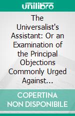 The Universalist's Assistant: Or an Examination of the Principal Objections Commonly Urged Against Universalism. E-book. Formato PDF ebook