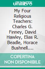 My Four Religious Teachers: Charles G. Finney, David Hawley, Elias R. Beadle, Horace Bushnell. E-book. Formato PDF ebook