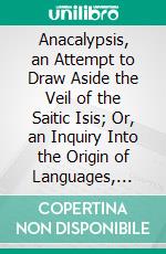 Anacalypsis, an Attempt to Draw Aside the Veil of the Saitic Isis; Or, an Inquiry Into the Origin of Languages, Nations, and Religions. E-book. Formato PDF ebook