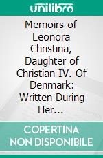 Memoirs of Leonora Christina, Daughter of Christian IV. Of Denmark: Written During Her Imprisonment in the Blue Tower at Copenhagen, 1663 1685. E-book. Formato PDF