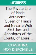 The Private Life of Marie Antoinette: Queen of France and Navarre With Sketches and Anecdotes of the Courts, of Louis 14, Louis 15, and Louis 16. E-book. Formato PDF ebook di Jeanne Louise Henriette Campan