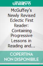 McGuffey's Newly Revised Eclectic First Reader: Containing Progressive Lessons in Reading and Spelling, Revised and Improved. E-book. Formato PDF ebook