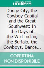 Dodge City, the Cowboy Capital and the Great Southwest: In the Days of the Wild Indian, the Buffalo, the Cowboys, Dance Halls, Gambling Halls and Bad Men. E-book. Formato PDF ebook