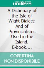 A Dictionary of the Isle of Wight Dialect: And of Provincialisms Used in the Island. E-book. Formato PDF ebook