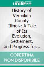 History of Vermilion County Illinois: A Tale of Its Evolution, Settlement, and Progress for Nearly a Century. E-book. Formato PDF ebook di Lottie E. Jones