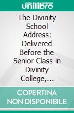 The Divinity School Address: Delivered Before the Senior Class in Divinity College, Cambridge, Sunday Evening, July 15, 1838. E-book. Formato PDF ebook