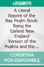 A Literal Reprint of the Bay Psalm Book: Being the Earliest New England Version of the Psalms and the First Book Printed in America. E-book. Formato PDF ebook