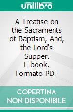 A Treatise on the Sacraments of Baptism, And, the Lord's Supper. E-book. Formato PDF ebook