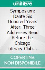 Symposium: Dante Six Hundred Years After: Three Addresses Read Before the Chicago Literary Club Monday Evening, January 3 1921. E-book. Formato PDF ebook