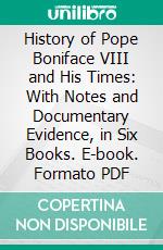 History of Pope Boniface VIII and His Times: With Notes and Documentary Evidence, in Six Books. E-book. Formato PDF ebook