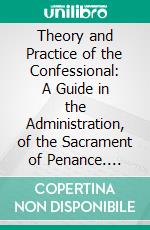 Theory and Practice of the Confessional: A Guide in the Administration, of the Sacrament of Penance. E-book. Formato PDF ebook