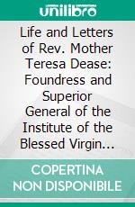 Life and Letters of Rev. Mother Teresa Dease: Foundress and Superior General of the Institute of the Blessed Virgin Mary in America. E-book. Formato PDF ebook