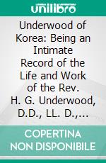 Underwood of Korea: Being an Intimate Record of the Life and Work of the Rev. H. G. Underwood, D.D., LL. D., For Thirty-One Years a Missionary of the Presbyterian Board in Korea. E-book. Formato PDF ebook