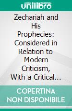 Zechariah and His Prophecies: Considered in Relation to Modern Criticism, With a Critical and Grammatical Commentary and New Translation. E-book. Formato PDF ebook