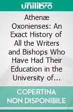 Athenæ Oxonienses: An Exact History of All the Writers and Bishops Who Have Had Their Education in the University of Oxford, to Which Are Added the Fasti, or Annals of the Said University. E-book. Formato PDF ebook di Anthony A. Wood