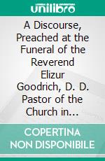 A Discourse, Preached at the Funeral of the Reverend Elizur Goodrich, D. D. Pastor of the Church in Durham: And One of the Members of the Corporation of Yale-College. E-book. Formato PDF ebook di Timothy Dwight