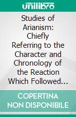 Studies of Arianism: Chiefly Referring to the Character and Chronology of the Reaction Which Followed the Council of Nicæa. E-book. Formato PDF ebook di Henry Melvill Gwatkin